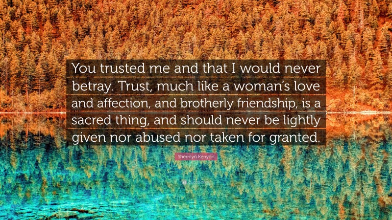 Sherrilyn Kenyon Quote: “You trusted me and that I would never betray. Trust, much like a woman’s love and affection, and brotherly friendship, is a sacred thing, and should never be lightly given nor abused nor taken for granted.”