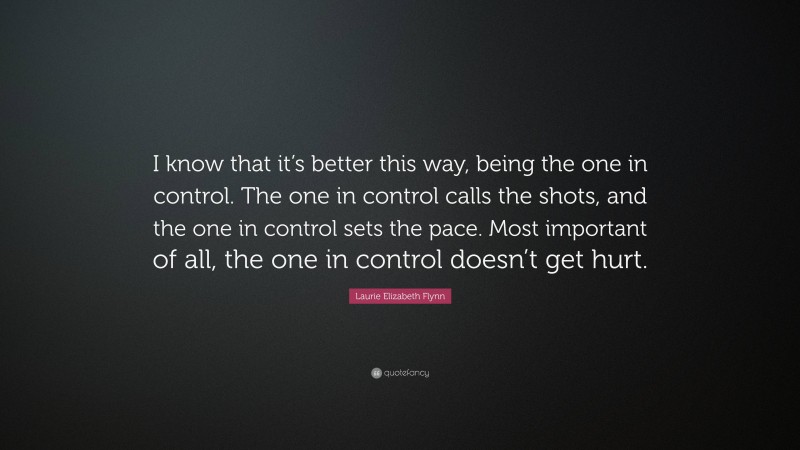 Laurie Elizabeth Flynn Quote: “I know that it’s better this way, being the one in control. The one in control calls the shots, and the one in control sets the pace. Most important of all, the one in control doesn’t get hurt.”