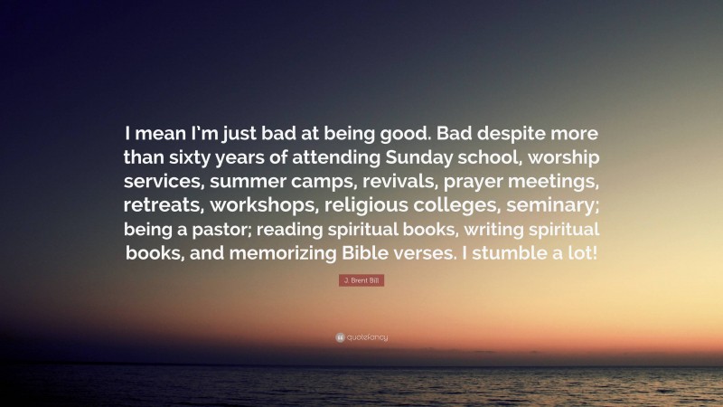 J. Brent Bill Quote: “I mean I’m just bad at being good. Bad despite more than sixty years of attending Sunday school, worship services, summer camps, revivals, prayer meetings, retreats, workshops, religious colleges, seminary; being a pastor; reading spiritual books, writing spiritual books, and memorizing Bible verses. I stumble a lot!”