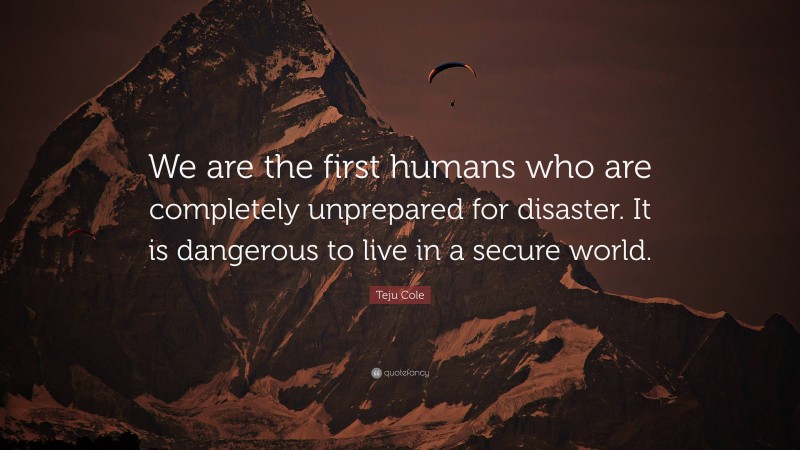 Teju Cole Quote: “We are the first humans who are completely unprepared for disaster. It is dangerous to live in a secure world.”
