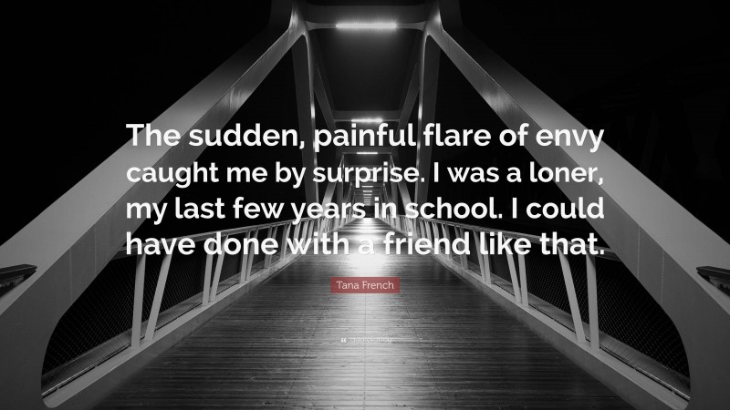 Tana French Quote: “The sudden, painful flare of envy caught me by surprise. I was a loner, my last few years in school. I could have done with a friend like that.”