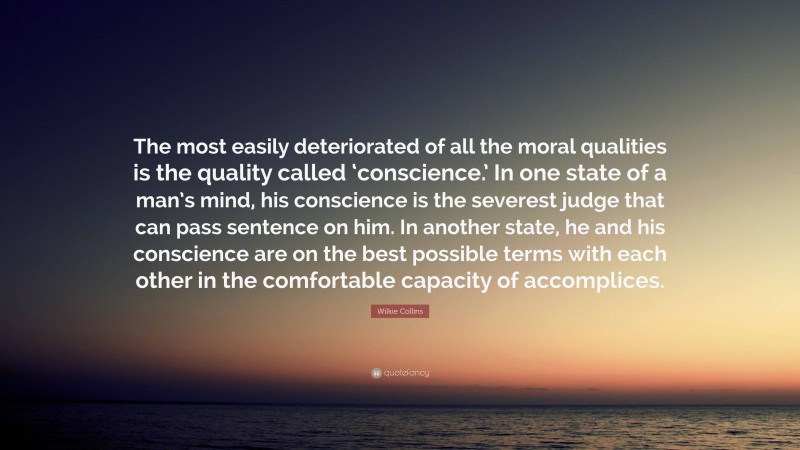 Wilkie Collins Quote: “The most easily deteriorated of all the moral qualities is the quality called ‘conscience.’ In one state of a man’s mind, his conscience is the severest judge that can pass sentence on him. In another state, he and his conscience are on the best possible terms with each other in the comfortable capacity of accomplices.”