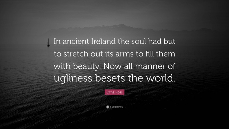 Orna Ross Quote: “In ancient Ireland the soul had but to stretch out its arms to fill them with beauty. Now all manner of ugliness besets the world.”