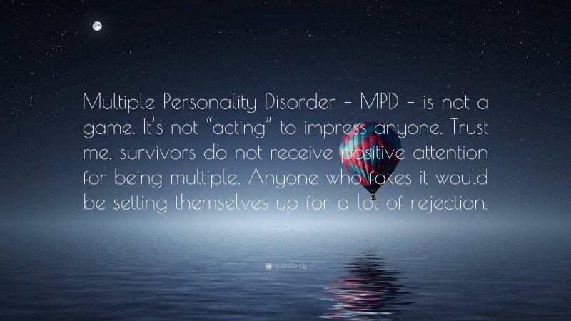 Margaret Smith Quote: “Multiple Personality Disorder – MPD – is not a game. It’s not “acting” to impress anyone. Trust me, survivors do not receive positive attention for being multiple. Anyone who fakes it would be setting themselves up for a lot of rejection.”
