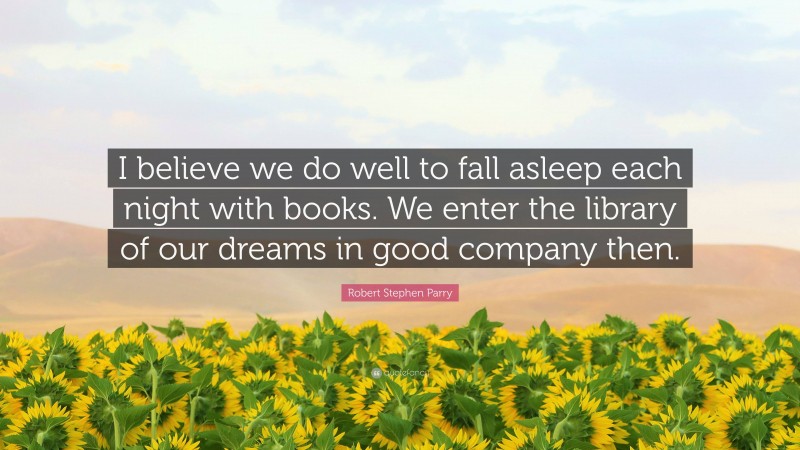 Robert Stephen Parry Quote: “I believe we do well to fall asleep each night with books. We enter the library of our dreams in good company then.”