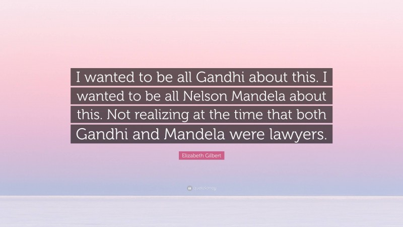 Elizabeth Gilbert Quote: “I wanted to be all Gandhi about this. I wanted to be all Nelson Mandela about this. Not realizing at the time that both Gandhi and Mandela were lawyers.”