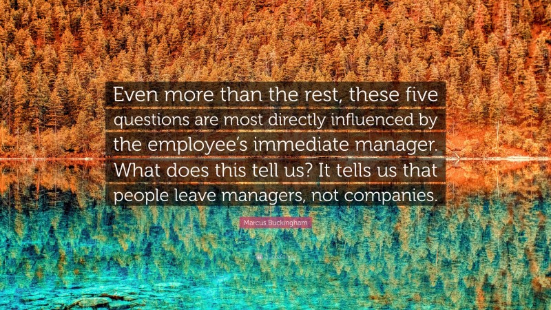 Marcus Buckingham Quote: “Even more than the rest, these five questions are most directly influenced by the employee’s immediate manager. What does this tell us? It tells us that people leave managers, not companies.”