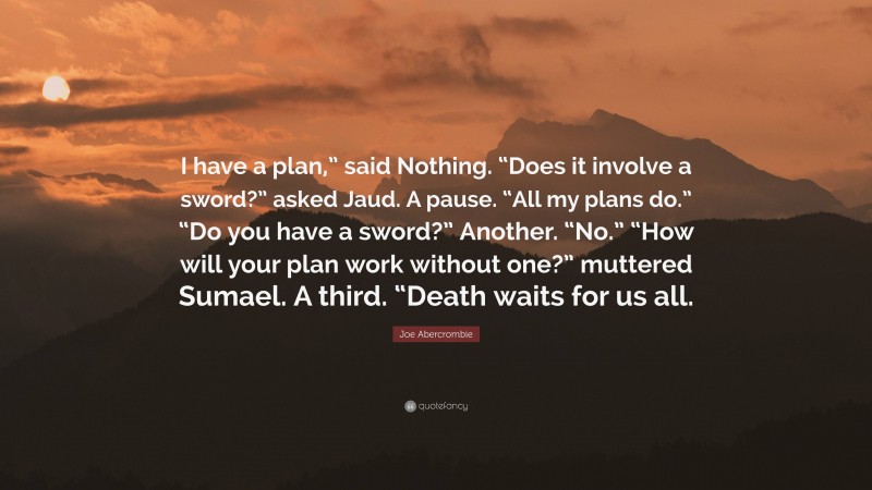 Joe Abercrombie Quote: “I have a plan,” said Nothing. “Does it involve a sword?” asked Jaud. A pause. “All my plans do.” “Do you have a sword?” Another. “No.” “How will your plan work without one?” muttered Sumael. A third. “Death waits for us all.”