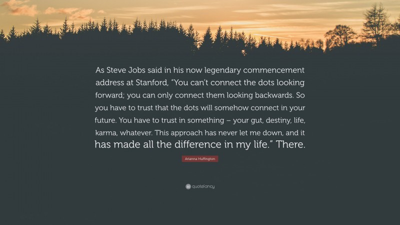 Arianna Huffington Quote: “As Steve Jobs said in his now legendary commencement address at Stanford, “You can’t connect the dots looking forward; you can only connect them looking backwards. So you have to trust that the dots will somehow connect in your future. You have to trust in something – your gut, destiny, life, karma, whatever. This approach has never let me down, and it has made all the difference in my life.” There.”