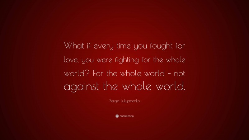 Sergei Lukyanenko Quote: “What if every time you fought for love, you were fighting for the whole world? For the whole world – not against the whole world.”