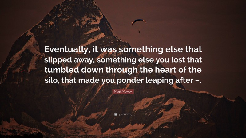 Hugh Howey Quote: “Eventually, it was something else that slipped away, something else you lost that tumbled down through the heart of the silo, that made you ponder leaping after –.”