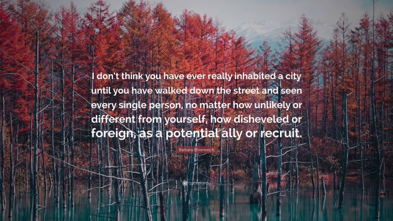 Barbara Ehrenreich Quote: “I don’t think you have ever really inhabited a city until you have walked down the street and seen every single person, no matter how unlikely or different from yourself, how disheveled or foreign, as a potential ally or recruit.”