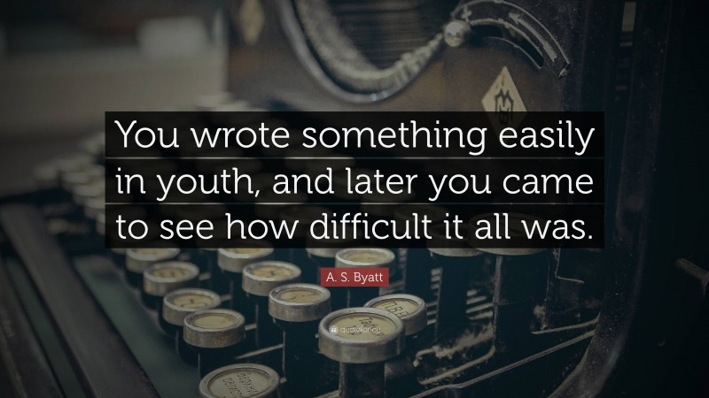 A. S. Byatt Quote: “You wrote something easily in youth, and later you came to see how difficult it all was.”