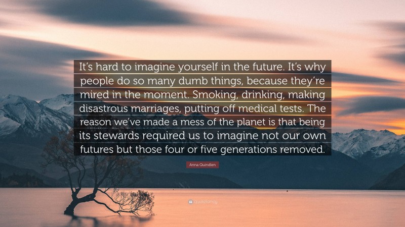 Anna Quindlen Quote: “It’s hard to imagine yourself in the future. It’s why people do so many dumb things, because they’re mired in the moment. Smoking, drinking, making disastrous marriages, putting off medical tests. The reason we’ve made a mess of the planet is that being its stewards required us to imagine not our own futures but those four or five generations removed.”