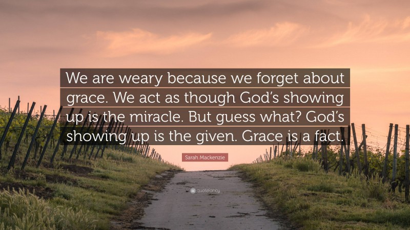 Sarah Mackenzie Quote: “We are weary because we forget about grace. We act as though God’s showing up is the miracle. But guess what? God’s showing up is the given. Grace is a fact.”