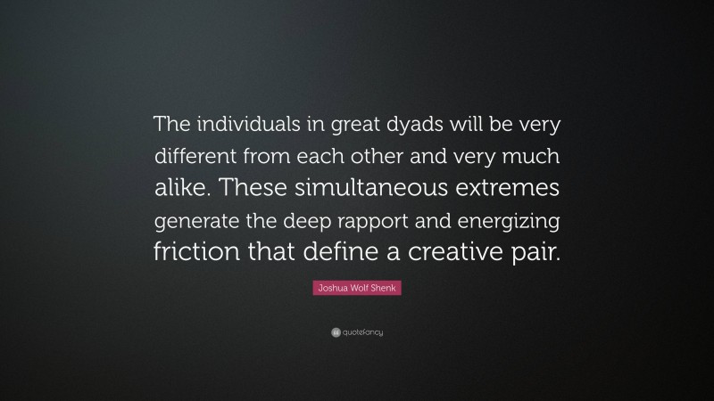 Joshua Wolf Shenk Quote: “The individuals in great dyads will be very different from each other and very much alike. These simultaneous extremes generate the deep rapport and energizing friction that define a creative pair.”