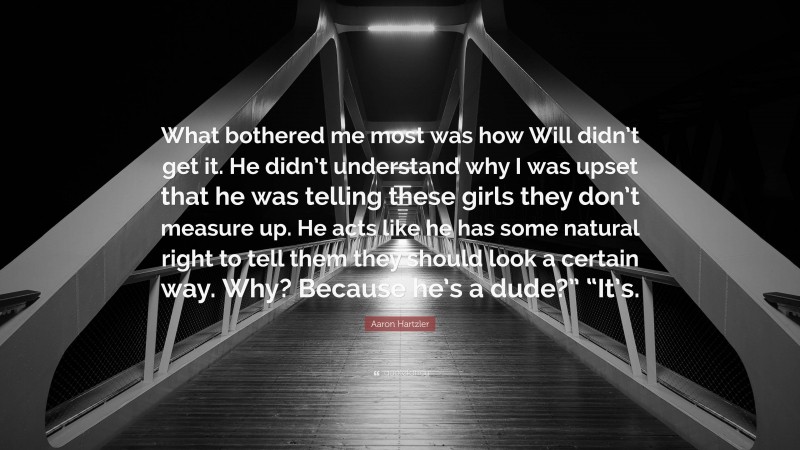 Aaron Hartzler Quote: “What bothered me most was how Will didn’t get it. He didn’t understand why I was upset that he was telling these girls they don’t measure up. He acts like he has some natural right to tell them they should look a certain way. Why? Because he’s a dude?” “It’s.”