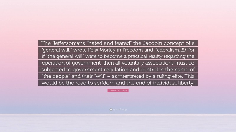 Thomas J. DiLorenzo Quote: “The Jeffersonians “hated and feared” the Jacobin concept of a “general will,” wrote Felix Morley in Freedom and Federalism.29 For if “the general will” were to become a practical reality regarding the operation of government, then all voluntary associations must be subjected to government regulation and control in the name of “the people” and their “will” – as interpreted by a ruling elite. This would be the road to serfdom and the end of individual liberty.”
