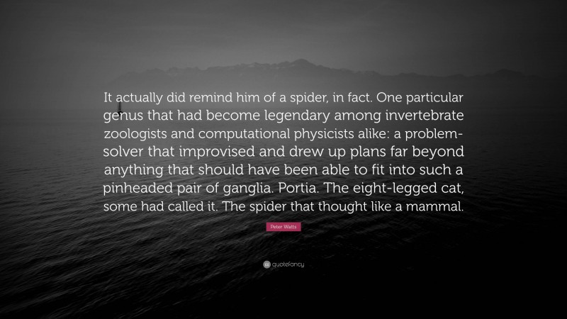 Peter Watts Quote: “It actually did remind him of a spider, in fact. One particular genus that had become legendary among invertebrate zoologists and computational physicists alike: a problem-solver that improvised and drew up plans far beyond anything that should have been able to fit into such a pinheaded pair of ganglia. Portia. The eight-legged cat, some had called it. The spider that thought like a mammal.”