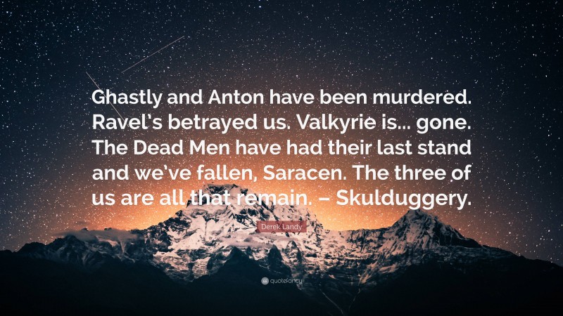 Derek Landy Quote: “Ghastly and Anton have been murdered. Ravel’s betrayed us. Valkyrie is... gone. The Dead Men have had their last stand and we’ve fallen, Saracen. The three of us are all that remain. – Skulduggery.”