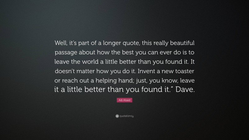 Adi Alsaid Quote: “Well, it’s part of a longer quote, this really beautiful passage about how the best you can ever do is to leave the world a little better than you found it. It doesn’t matter how you do it. Invent a new toaster or reach out a helping hand; just, you know, leave it a little better than you found it.” Dave.”