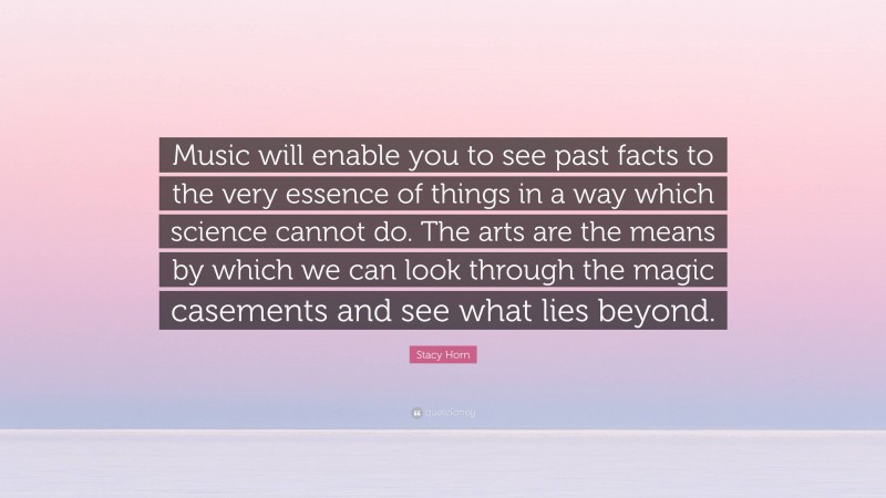 Stacy Horn Quote: “Music will enable you to see past facts to the very essence of things in a way which science cannot do. The arts are the means by which we can look through the magic casements and see what lies beyond.”