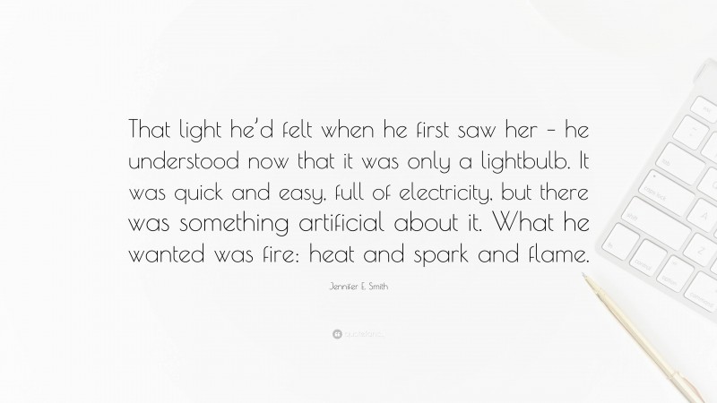 Jennifer E. Smith Quote: “That light he’d felt when he first saw her – he understood now that it was only a lightbulb. It was quick and easy, full of electricity, but there was something artificial about it. What he wanted was fire: heat and spark and flame.”