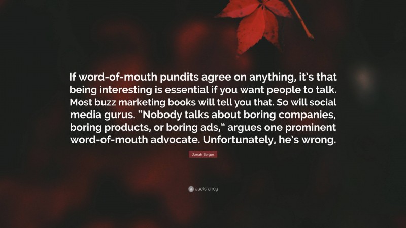 Jonah Berger Quote: “If word-of-mouth pundits agree on anything, it’s that being interesting is essential if you want people to talk. Most buzz marketing books will tell you that. So will social media gurus. “Nobody talks about boring companies, boring products, or boring ads,” argues one prominent word-of-mouth advocate. Unfortunately, he’s wrong.”