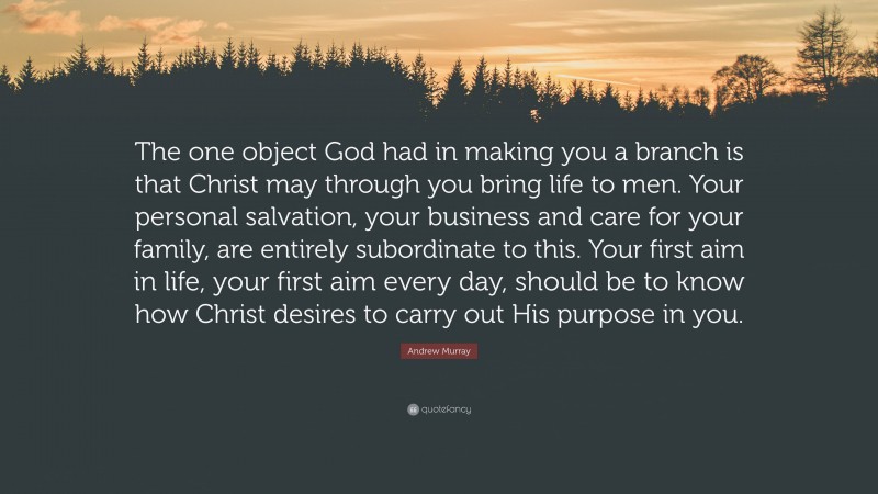 Andrew Murray Quote: “The one object God had in making you a branch is that Christ may through you bring life to men. Your personal salvation, your business and care for your family, are entirely subordinate to this. Your first aim in life, your first aim every day, should be to know how Christ desires to carry out His purpose in you.”