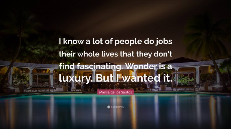 Marisa de los Santos Quote: “I know a lot of people do jobs their whole lives that they don’t find fascinating. Wonder is a luxury. But I wanted it.”