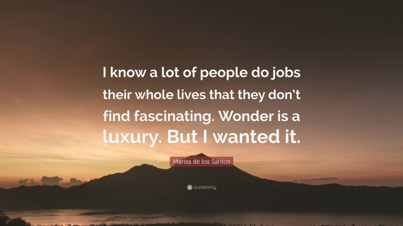 Marisa de los Santos Quote: “I know a lot of people do jobs their whole lives that they don’t find fascinating. Wonder is a luxury. But I wanted it.”