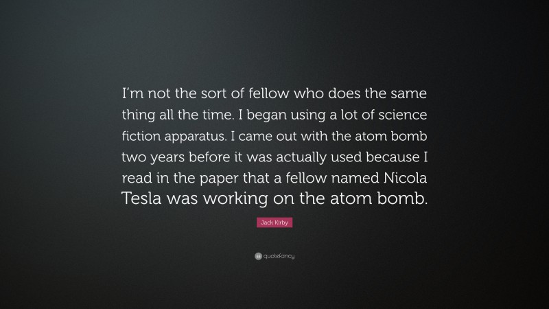 Jack Kirby Quote: “I’m not the sort of fellow who does the same thing all the time. I began using a lot of science fiction apparatus. I came out with the atom bomb two years before it was actually used because I read in the paper that a fellow named Nicola Tesla was working on the atom bomb.”