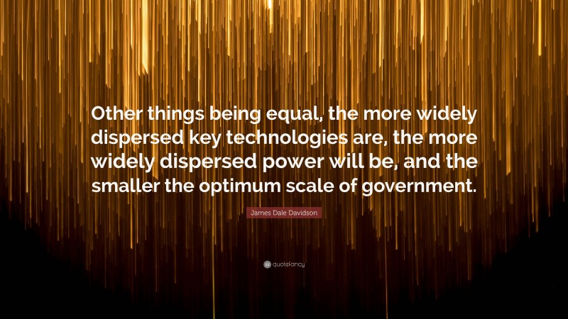 James Dale Davidson Quote: “Other things being equal, the more widely dispersed key technologies are, the more widely dispersed power will be, and the smaller the optimum scale of government.”