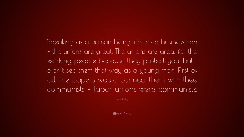 Jack Kirby Quote: “Speaking as a human being, not as a businessman – the unions are great. The unions are great for the working people because they protect you, but I didn’t see them that way as a young man. First of all, the papers would connect them with thee communists – labor unions were communists.”