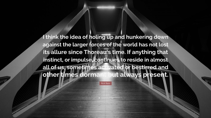 Rick Bass Quote: “I think the idea of holing up and hunkering down against the larger forces of the world has not lost its allure since Thoreau’s time. If anything that instinct, or impulse, continues to reside in almost all of us, sometimes activated or bestirred and other times dormant but always present.”