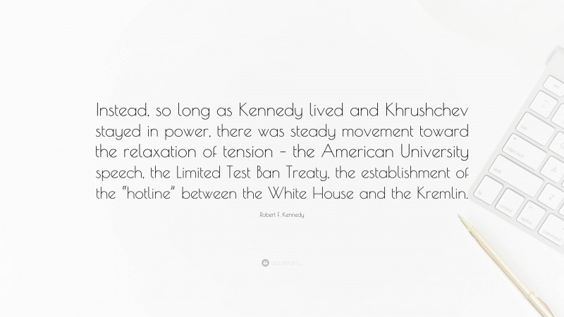 Robert F. Kennedy Quote: “Instead, so long as Kennedy lived and Khrushchev stayed in power, there was steady movement toward the relaxation of tension – the American University speech, the Limited Test Ban Treaty, the establishment of the “hotline” between the White House and the Kremlin.”