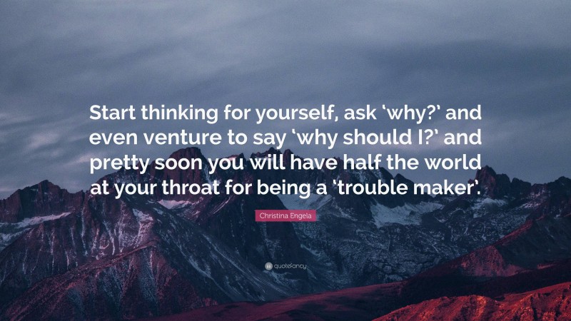 Christina Engela Quote: “Start thinking for yourself, ask ‘why?’ and even venture to say ‘why should I?’ and pretty soon you will have half the world at your throat for being a ‘trouble maker’.”