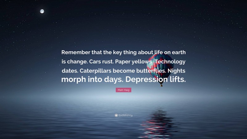 Matt Haig Quote: “Remember that the key thing about life on earth is change. Cars rust. Paper yellows. Technology dates. Caterpillars become butterflies. Nights morph into days. Depression lifts.”