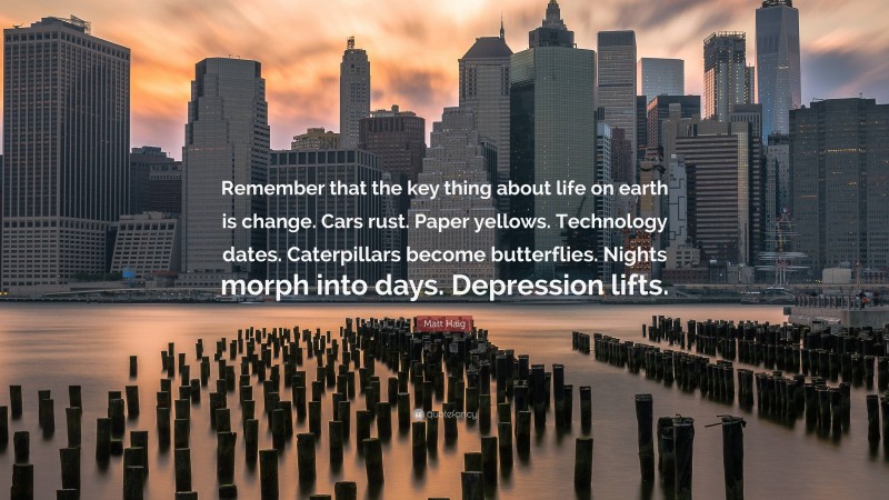 Matt Haig Quote: “Remember that the key thing about life on earth is change. Cars rust. Paper yellows. Technology dates. Caterpillars become butterflies. Nights morph into days. Depression lifts.”