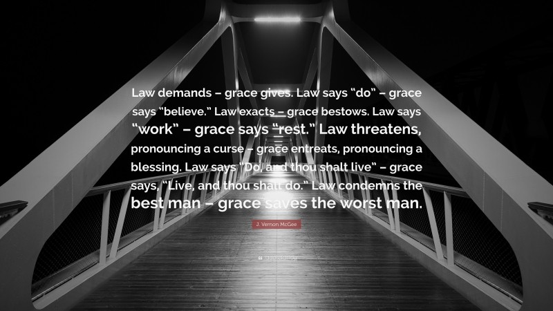 J. Vernon McGee Quote: “Law demands – grace gives. Law says “do” – grace says “believe.” Law exacts – grace bestows. Law says “work” – grace says “rest.” Law threatens, pronouncing a curse – grace entreats, pronouncing a blessing. Law says “Do, and thou shalt live” – grace says, “Live, and thou shalt do.” Law condemns the best man – grace saves the worst man.”