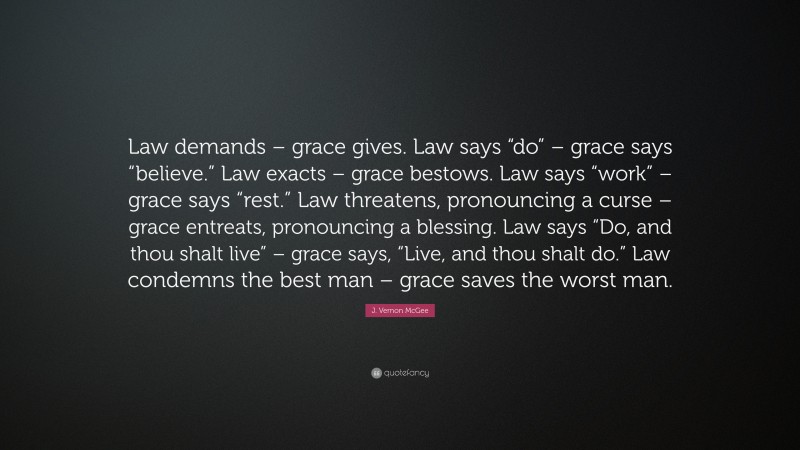 J. Vernon McGee Quote: “Law demands – grace gives. Law says “do” – grace says “believe.” Law exacts – grace bestows. Law says “work” – grace says “rest.” Law threatens, pronouncing a curse – grace entreats, pronouncing a blessing. Law says “Do, and thou shalt live” – grace says, “Live, and thou shalt do.” Law condemns the best man – grace saves the worst man.”