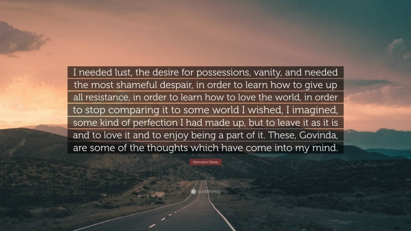 Hermann Hesse Quote: “I needed lust, the desire for possessions, vanity, and needed the most shameful despair, in order to learn how to give up all resistance, in order to learn how to love the world, in order to stop comparing it to some world I wished, I imagined, some kind of perfection I had made up, but to leave it as it is and to love it and to enjoy being a part of it. These, Govinda, are some of the thoughts which have come into my mind.”