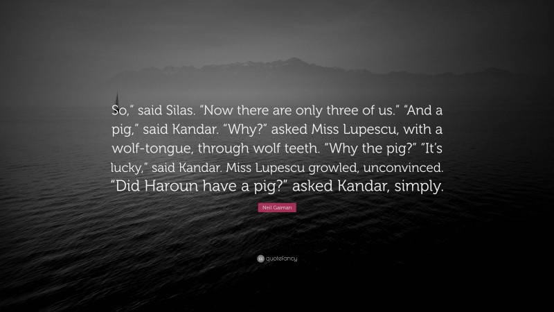 Neil Gaiman Quote: “So,” said Silas. “Now there are only three of us.” “And a pig,” said Kandar. “Why?” asked Miss Lupescu, with a wolf-tongue, through wolf teeth. “Why the pig?” “It’s lucky,” said Kandar. Miss Lupescu growled, unconvinced. “Did Haroun have a pig?” asked Kandar, simply.”