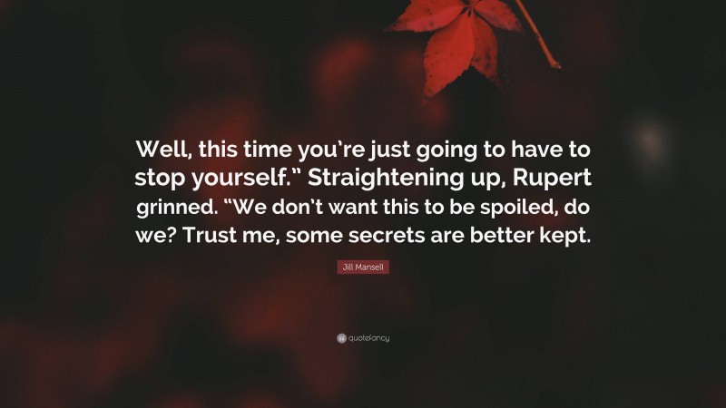 Jill Mansell Quote: “Well, this time you’re just going to have to stop yourself.” Straightening up, Rupert grinned. “We don’t want this to be spoiled, do we? Trust me, some secrets are better kept.”