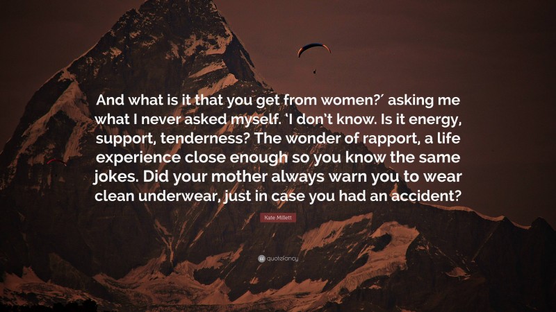 Kate Millett Quote: “And what is it that you get from women?′ asking me what I never asked myself. ‘I don’t know. Is it energy, support, tenderness? The wonder of rapport, a life experience close enough so you know the same jokes. Did your mother always warn you to wear clean underwear, just in case you had an accident?”