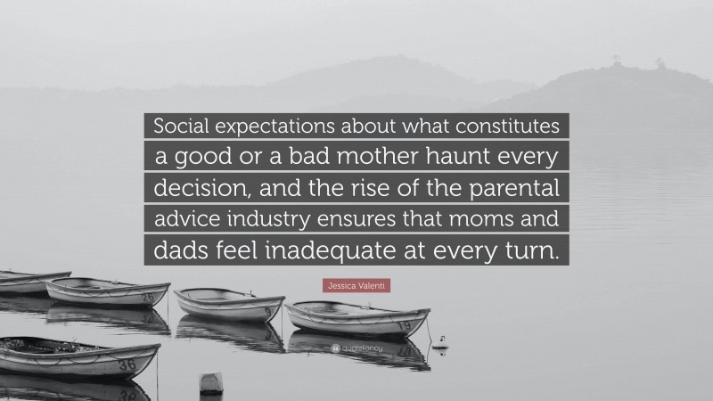 Jessica Valenti Quote: “Social expectations about what constitutes a good or a bad mother haunt every decision, and the rise of the parental advice industry ensures that moms and dads feel inadequate at every turn.”