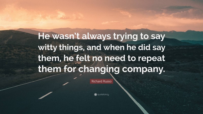 Richard Russo Quote: “He wasn’t always trying to say witty things, and when he did say them, he felt no need to repeat them for changing company.”