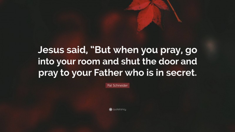 Pat Schneider Quote: “Jesus said, “But when you pray, go into your room and shut the door and pray to your Father who is in secret.”