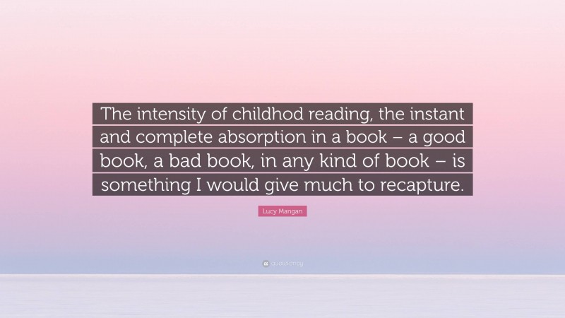 Lucy Mangan Quote: “The intensity of childhod reading, the instant and complete absorption in a book – a good book, a bad book, in any kind of book – is something I would give much to recapture.”