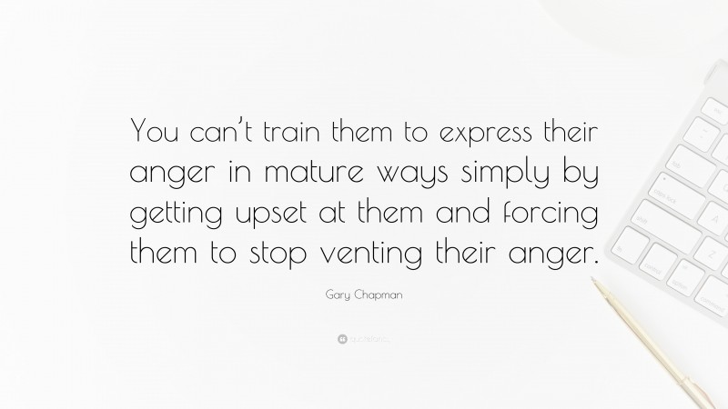 Gary Chapman Quote: “You can’t train them to express their anger in mature ways simply by getting upset at them and forcing them to stop venting their anger.”